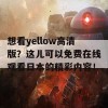 想看yellow高清版？这儿可以免费在线观看日本的精彩内容！