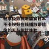 畅享极致视听盛宴日本不卡视频在线播放带给你的无与伦比体验