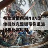 畅享激情瞬间NBA录像回放完整版带你重温经典比赛时刻