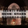 《主公来了》手游阵容搭配攻略：如何选择角色与技能提升战斗胜率