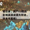 看这里，国产va精品影视高清资源大放送，快来观看吧！