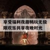 享受福利夜趣畅玩无极限欢乐共享夜晚时光