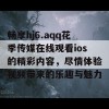 畅享hj6.aqq花季传媒在线观看ios的精彩内容，尽情体验视频带来的乐趣与魅力