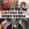 冯骥谈《黑神话：悟空》DLC引热议 网友期待催更 希望重视品质