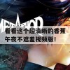 看看这个超清晰的香蕉午夜不遮羞视频版！