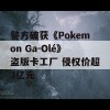 警方破获《Pokemon Ga-Olé》盗版卡工厂 侵权价超3亿元