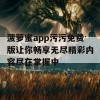 菠萝蜜app污污免费版让你畅享无尽精彩内容尽在掌握中