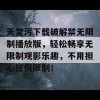 天堂污下载破解禁无限制播放版，轻松畅享无限制观影乐趣，不用担心任何限制！