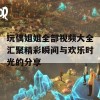 玩偶姐姐全部视频大全汇聚精彩瞬间与欢乐时光的分享