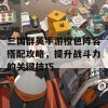 三国群英手游橙色阵容搭配攻略，提升战斗力的关键技巧