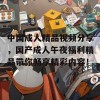 中国成人精品视频分享，国产成人午夜福利精品带你畅享精彩内容！