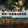 国产AV自拍小电影，跟我一起看看这些有趣的作品吧！