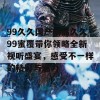 99久久国产精品久久99蜜覆带你领略全新视听盛宴，感受不一样的精彩与魅力