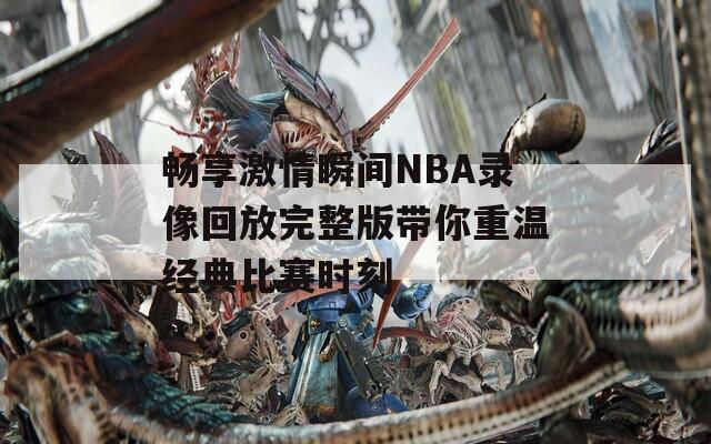 畅享激情瞬间NBA录像回放完整版带你重温经典比赛时刻