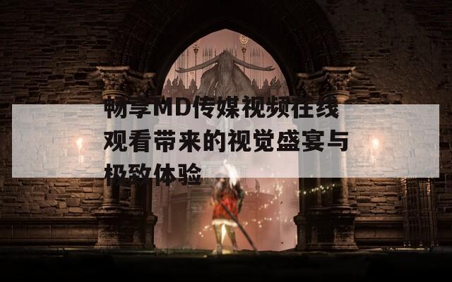 畅享MD传媒视频在线观看带来的视觉盛宴与极致体验