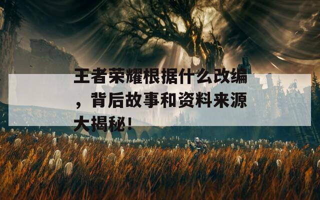 王者荣耀根据什么改编，背后故事和资料来源大揭秘！