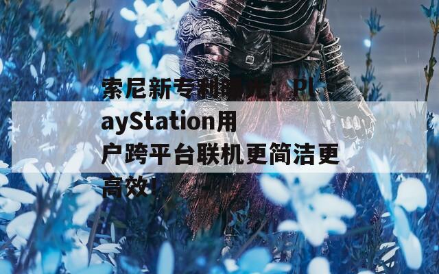 索尼新专利曝光：PlayStation用户跨平台联机更简洁更高效！