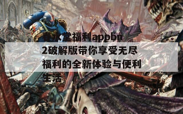 春水堂福利appbn2破解版带你享受无尽福利的全新体验与便利生活