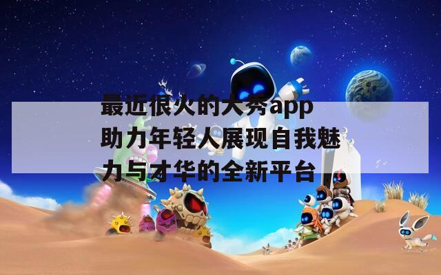 最近很火的大秀app助力年轻人展现自我魅力与才华的全新平台