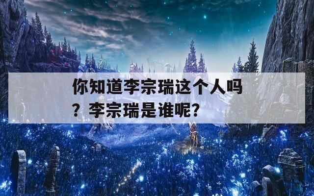 你知道李宗瑞这个人吗？李宗瑞是谁呢？