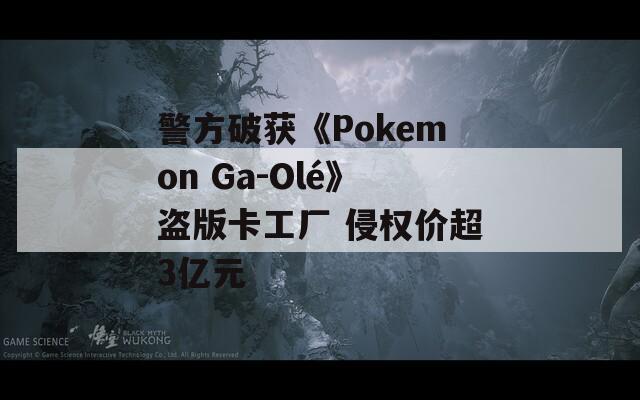 警方破获《Pokemon Ga-Olé》盗版卡工厂 侵权价超3亿元