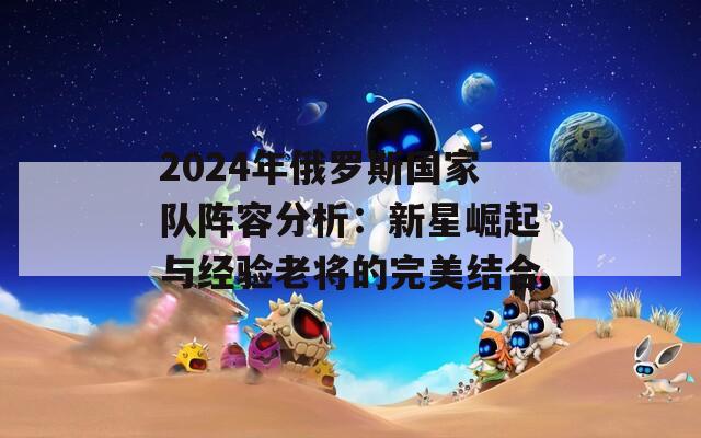 2024年俄罗斯国家队阵容分析：新星崛起与经验老将的完美结合