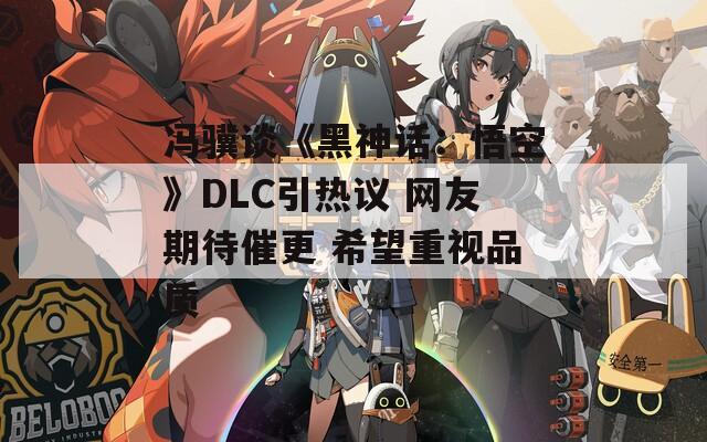 冯骥谈《黑神话：悟空》DLC引热议 网友期待催更 希望重视品质