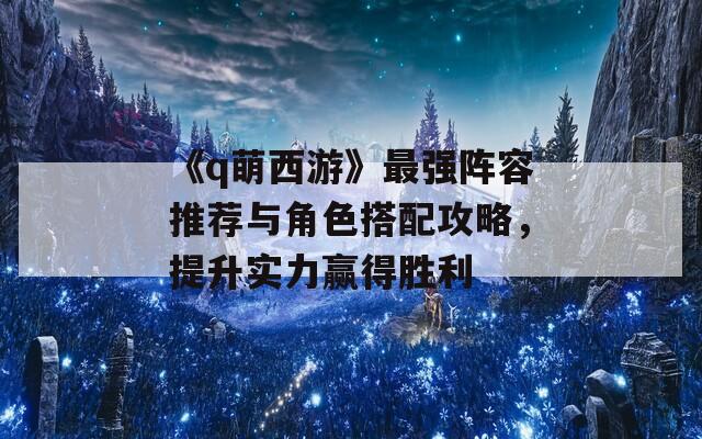 《q萌西游》最强阵容推荐与角色搭配攻略，提升实力赢得胜利