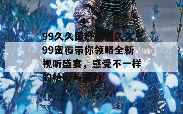 99久久国产精品久久99蜜覆带你领略全新视听盛宴，感受不一样的精彩与魅力