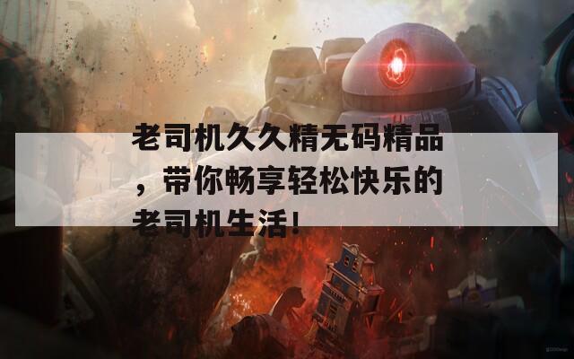 老司机久久精无码精品，带你畅享轻松快乐的老司机生活！