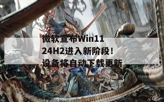 微软宣布Win11 24H2进入新阶段！设备将自动下载更新