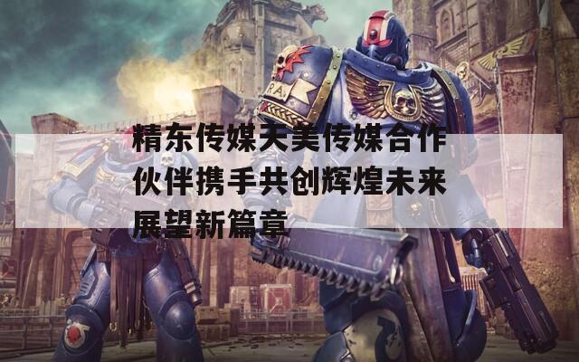 精东传媒天美传媒合作伙伴携手共创辉煌未来展望新篇章