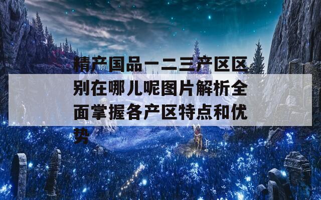 精产国品一二三产区区别在哪儿呢图片解析全面掌握各产区特点和优势