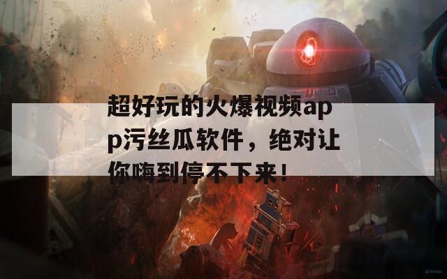 超好玩的火爆视频app污丝瓜软件，绝对让你嗨到停不下来！