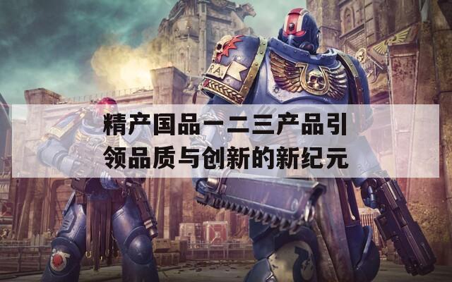 精产国品一二三产品引领品质与创新的新纪元