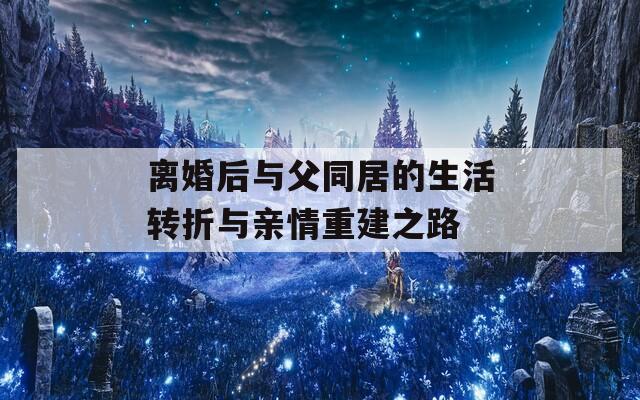 离婚后与父同居的生活转折与亲情重建之路