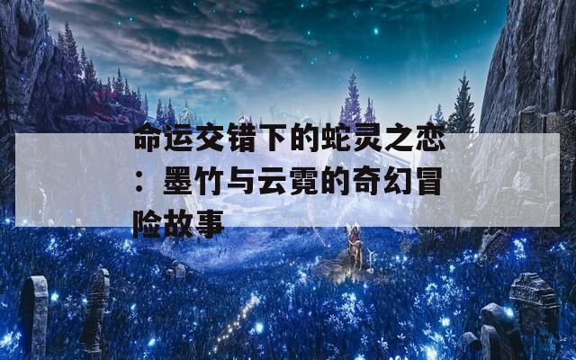 命运交错下的蛇灵之恋：墨竹与云霓的奇幻冒险故事