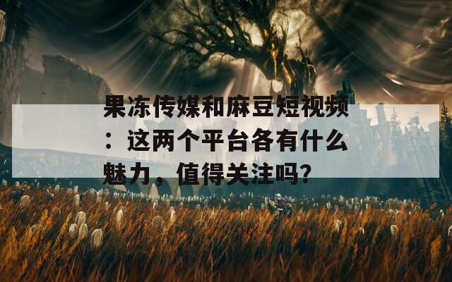 果冻传媒和麻豆短视频：这两个平台各有什么魅力，值得关注吗？