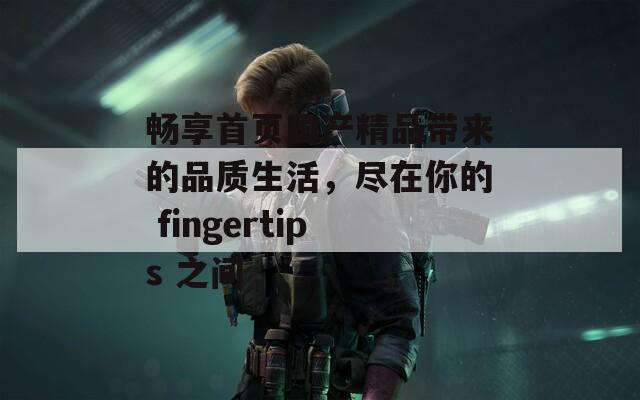 畅享首页国产精品带来的品质生活，尽在你的 fingertips 之间