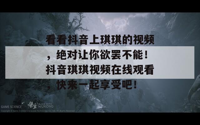 看看抖音上琪琪的视频，绝对让你欲罢不能！抖音琪琪视频在线观看，快来一起享受吧！