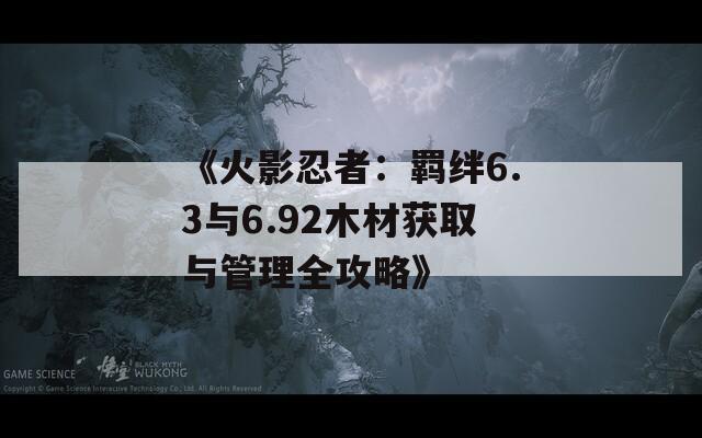 《火影忍者：羁绊6.3与6.92木材获取与管理全攻略》