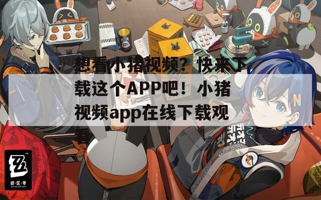 想看小猪视频？快来下载这个APP吧！小猪视频app在线下载观看