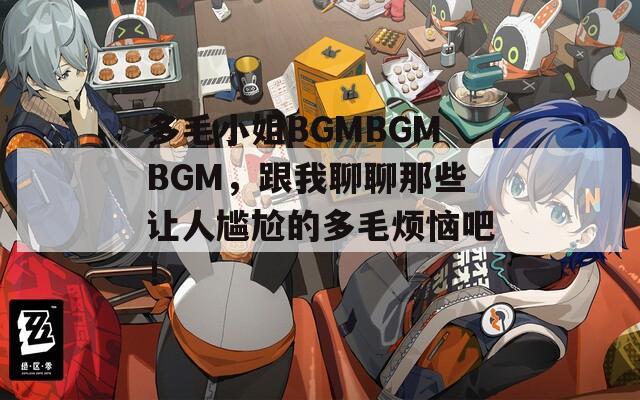 多毛小姐BGMBGMBGM，跟我聊聊那些让人尴尬的多毛烦恼吧！