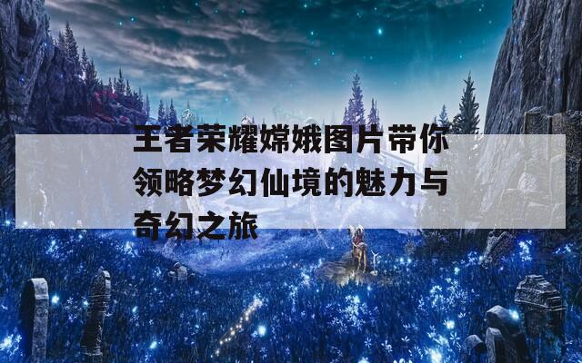 王者荣耀嫦娥图片带你领略梦幻仙境的魅力与奇幻之旅