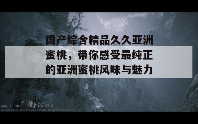 国产综合精品久久亚洲蜜桃，带你感受最纯正的亚洲蜜桃风味与魅力。