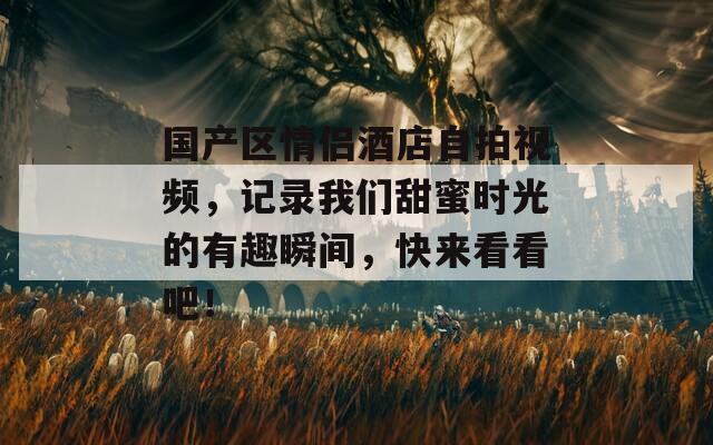 国产区情侣酒店自拍视频，记录我们甜蜜时光的有趣瞬间，快来看看吧！