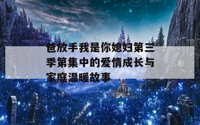 爸放手我是你媳妇第三季第集中的爱情成长与家庭温暖故事