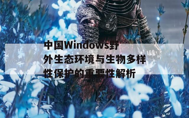 中国Windows野外生态环境与生物多样性保护的重要性解析