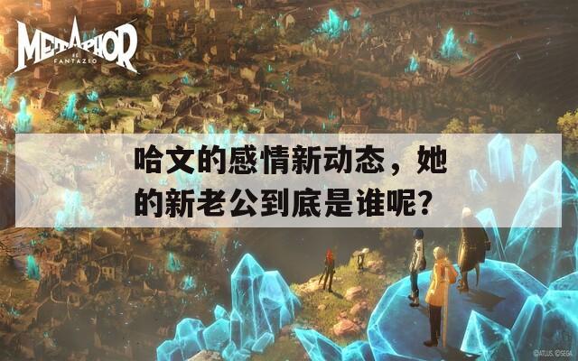 哈文的感情新动态，她的新老公到底是谁呢？