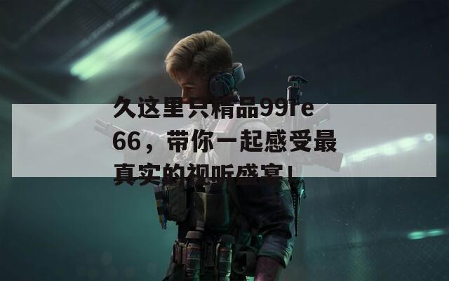 久这里只精品99re66，带你一起感受最真实的视听盛宴！